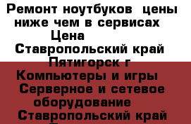 Ремонт ноутбуков, цены ниже чем в сервисах › Цена ­ 1 000 - Ставропольский край, Пятигорск г. Компьютеры и игры » Серверное и сетевое оборудование   . Ставропольский край,Пятигорск г.